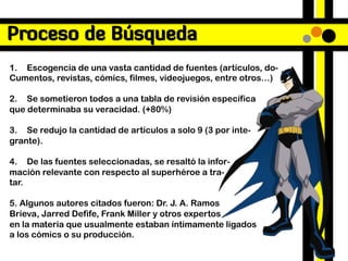 Proceso de Búsqueda
1. Escogencia de una vasta cantidad de fuentes (artículos, do-
Cumentos, revistas, cómics, filmes, videojuegos, entre otros…)

2. Se sometieron todos a una tabla de revisión específica
que determinaba su veracidad. (+80%)

3. Se redujo la cantidad de artículos a solo 9 (3 por inte-
grante).

4. De las fuentes seleccionadas, se resaltó la infor-
mación relevante con respecto al superhéroe a tra-
tar.

5. Algunos autores citados fueron: Dr. J. A. Ramos
Brieva, Jarred Defife, Frank Miller y otros expertos
en la materia que usualmente estaban íntimamente ligados
a los cómics o su producción.
 