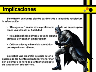 Implicaciones
     Se tomaron en cuenta ciertos parámetros a la hora de recolectar
la información:

    • ‘Background’ académico o profesional        de los autores para
    tener una idea de su fiabilidad.

    • Relación con los cómics y si tiene alguna
    afinidad por Batman en particular.

    • Críticas a las que han sido sometidos
    por expertos en el tema.


     Se realizó una biografía de cada autor o
autores de las fuentes para tener menor mar-
gen de error a la hora de plantear una hipóte-
sis basados en sus escritos.
 