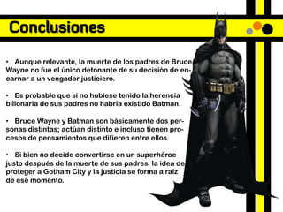 Conclusiones

•  Aunque relevante, la muerte de los padres de Bruce
Wayne no fue el único detonante de su decisión de en-
carnar a un vengador justiciero.

•  Es probable que si no hubiese tenido la herencia
billonaria de sus padres no habría existido Batman.

•  Bruce Wayne y Batman son básicamente dos per-
sonas distintas; actúan distinto e incluso tienen pro-
cesos de pensamientos que difieren entre ellos.

•  Si bien no decide convertirse en un superhéroe
justo después de la muerte de sus padres, la idea de
proteger a Gotham City y la justicia se forma a raíz
de ese momento.
 