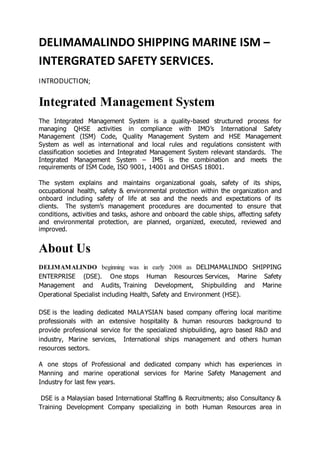 DELIMAMALINDO SHIPPING MARINE ISM –
INTERGRATED SAFETY SERVICES.
INTRODUCTION;
Integrated Management System
The Integrated Management System is a quality-based structured process for
managing QHSE activities in compliance with IMO’s International Safety
Management (ISM) Code, Quality Management System and HSE Management
System as well as international and local rules and regulations consistent with
classification societies and Integrated Management System relevant standards. The
Integrated Management System – IMS is the combination and meets the
requirements of ISM Code, ISO 9001, 14001 and OHSAS 18001.
The system explains and maintains organizational goals, safety of its ships,
occupational health, safety & environmental protection within the organization and
onboard including safety of life at sea and the needs and expectations of its
clients. The system’s management procedures are documented to ensure that
conditions, activities and tasks, ashore and onboard the cable ships, affecting safety
and environmental protection, are planned, organized, executed, reviewed and
improved.
About Us
DELIMAMALINDO beginning was in early 2008 as DELIMAMALINDO SHIPPING
ENTERPRISE (DSE). One stops Human Resources Services, Marine Safety
Management and Audits, Training Development, Shipbuilding and Marine
Operational Specialist including Health, Safety and Environment (HSE).
DSE is the leading dedicated MALAYSIAN based company offering local maritime
professionals with an extensive hospitality & human resources background to
provide professional service for the specialized shipbuilding, agro based R&D and
industry, Marine services, International ships management and others human
resources sectors.
A one stops of Professional and dedicated company which has experiences in
Manning and marine operational services for Marine Safety Management and
Industry for last few years.
DSE is a Malaysian based International Staffing & Recruitments; also Consultancy &
Training Development Company specializing in both Human Resources area in
 