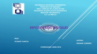 UNIVERSIDAD NACIONAL EXPERIMENTAL
“FRANCISCO DE MIRANDA”
ÁREA: CIENCIAS DE LA EDUCACIÓN
PROGRAMA DE EDUCACIÓN MATEMÁTICA
MENCIÓN: INFORMÁTICA
U.C: LA WEB 2.0
CHURUGUARA JUNIO 2014.
PROF:
OCMARY GARCIA
REPOSITORIOS DIGITALES
AUTORA:
DELIMAR CORDERO
 
