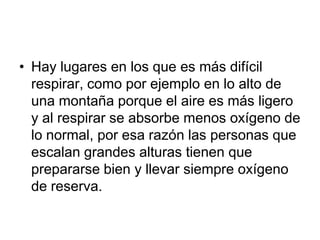 • Hay lugares en los que es más difícil
  respirar, como por ejemplo en lo alto de
  una montaña porque el aire es más ligero
  y al respirar se absorbe menos oxígeno de
  lo normal, por esa razón las personas que
  escalan grandes alturas tienen que
  prepararse bien y llevar siempre oxígeno
  de reserva.
 