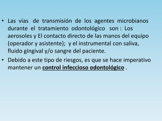 • Las vías de transmisión de los agentes microbianos
durante el tratamiento odontológico son : Los
aerosoles y El contacto directo de las manos del equipo
(operador y asistente); y el instrumental con saliva,
fluido gingival y/o sangre del paciente.
• Debido a este tipo de riesgos, es que se hace imperativo
mantener un control infeccioso odontológico .
 
