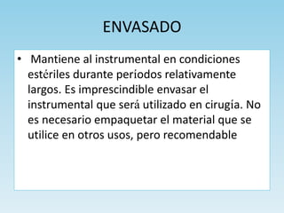 ENVASADO
• Mantiene al instrumental en condiciones
estériles durante períodos relativamente
largos. Es imprescindible envasar el
instrumental que será utilizado en cirugía. No
es necesario empaquetar el material que se
utilice en otros usos, pero recomendable
 