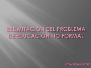 DELIMITACIÓN DEL PROBLEMA DE EDUCACIÓN NO FORMAL LYDIA PUÓN CASTRO 