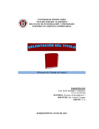 UNIVERSIDAD FERMÍN TORO
VICE-RECTORADO ACADÉMICO
DECANATO DE INVESTIGACIÓN Y POSTGRADO
MAESTRIA EN GERENCIA EMPRESARIAL
(Proyecto de Trabajo de Grado)
PARTICIPANTE
Lcda. Karin Rodríguez Colmenares
C.I.V-16.258.260
MATERIA: Proyecto de Investigación I
DOCENTE: Dra. Lisbeth Campins
GRUPO: 13 A
BARQUISIMETO; JULIO DE 2014
 