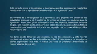 Esta consulta arroja al investigador la información que los aspectos más resaltantes
relacionados con “La problemática en el campo de la agricultura”, son:
El problema de la investigación en la agricultura; b) El problema del empleo en las
actividades agrícolas y c) El problema de la tasa de interés en productos para la
agricultura. Ahora bien, ya el investigador tiene tres aspectos resaltantes del tema
elegido. Con relación a esto, el observa dos cosas: la primera, que son temas todavía
muy amplios para estudiarlos todos a la vez; segundo, que no posee el tiempo ni los
recursos para ello.
Por tanto, decide tomar un solo aspectos, de los tres anteriores, y este fue: “El
problema del empleo en las actividades agrícolas”. A este subtema, el investigador
decide especificarlo aún más, y realiza una serie de preguntas relacionadas al
mismo, algunas de esta son:
 