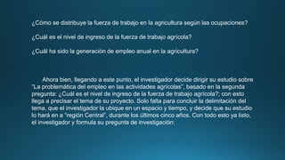 ¿Cómo se distribuye la fuerza de trabajo en la agricultura según las ocupaciones?
¿Cuál es el nivel de ingreso de la fuerza de trabajo agrícola?
¿Cuál ha sido la generación de empleo anual en la agricultura?
Ahora bien, llegando a este punto, el investigador decide dirigir su estudio sobre
“La problemática del empleo en las actividades agrícolas”, basado en la segunda
pregunta: ¿Cuál es el nivel de ingreso de la fuerza de trabajo agrícola?; con esto
llega a precisar el tema de su proyecto. Solo falta para concluir la delimitación del
tema, que el investigador la ubique en un espacio y tiempo, y decide que su estudio
lo hará en a “región Central”, durante los últimos cinco años. Con todo esto ya listo,
el investigador y formula su pregunta de investigación:
 