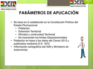 3
Artículo
17
• Se basa en lo establecido en la Constitución Política del
Estado Plurinacional
• Población
• Extensión Territorial
• Afinidad y continuidad Territorial
• No trascender los limites Departamentales
• Población en base a los datos del Censo 2012 y
publicados mediante D.S. 1672
• Información cartográfica del IGM y Ministerio de
Autonomías
 