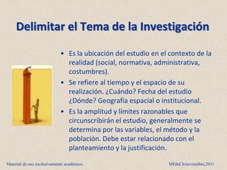 Delimitar el Tema de la Investigación

                            • Es la ubicación del estudio en el contexto de la
                              realidad (social, normativa, administrativa,
                              costumbres).
                            • Se refiere al tiempo y el espacio de su
                              realización. ¿Cuándo? Fecha del estudio
                              ¿Dónde? Geografía espacial o institucional.
                            • Es la amplitud y límites razonables que
                              circunscribirán el estudio, generalmente se
                              determina por las variables, el método y la
                              población. Debe estar relacionado con el
                              planteamiento y la justificación.

Material de uso exclusivamente académico.                      MFdeCh/noviembre,2011
 