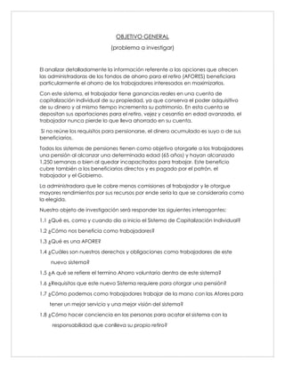 OBJETIVO GENERAL
(problema a investigar)
El analizar detalladamente la información referente a las opciones que ofrecen
las administradoras de los fondos de ahorro para el retiro (AFORES) beneficiara
particularmente el ahorro de los trabajadores interesados en maximizarlos.
Con este sistema, el trabajador tiene ganancias reales en una cuenta de
capitalización individual de su propiedad, ya que conserva el poder adquisitivo
de su dinero y al mismo tiempo incrementa su patrimonio. En esta cuenta se
depositan sus aportaciones para el retiro, vejez y cesantía en edad avanzada, el
trabajador nunca pierde lo que lleva ahorrado en su cuenta.
Si no reúne los requisitos para pensionarse, el dinero acumulado es suyo o de sus
beneficiarios.
Todos los sistemas de pensiones tienen como objetivo otorgarle a los trabajadores
una pensión al alcanzar una determinada edad (65 años) y hayan alcanzado
1,250 semanas o bien al quedar incapacitados para trabajar. Este beneficio
cubre también a los beneficiarios directos y es pagado por el patrón, el
trabajador y el Gobierno.
La administradora que le cobre menos comisiones al trabajador y le otorgue
mayores rendimientos por sus recursos por ende seria la que se consideraría como
la elegida.
Nuestro objeto de investigación será responder las siguientes interrogantes:
1.1 ¿Qué es, como y cuando dio a inicio el Sistema de Capitalización Individual?
1.2 ¿Cómo nos beneficia como trabajadores?
1.3 ¿Qué es una AFORE?
1.4 ¿Cuáles son nuestros derechos y obligaciones como trabajadores de este
nuevo sistema?
1.5 ¿A qué se refiere el termino Ahorro voluntario dentro de este sistema?
1.6 ¿Requisitos que este nuevo Sistema requiere para otorgar una pensión?
1.7 ¿Cómo podemos como trabajadores trabajar de la mano con las Afores para
tener un mejor servicio y una mejor visión del sistema?
1.8 ¿Cómo hacer conciencia en las personas para acatar el sistema con la
responsabilidad que conlleva su propio retiro?
 