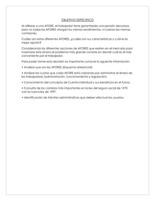 OBJETIVO ESPECIFICO
Al afiliarse a una AFORE, el trabajador tiene garantizada una pensión decorosa,
pero no todas las AFORES otorgan los mismos rendimientos, ni cobran las mismas
comisiones.
Cuáles son estas diferentes AFORES, ¿cuáles son sus características y cuál es la
mejor opción?
Considerando las diferentes opciones de AFORES que existen en el mercado para
maximizar este ahorro el problema más grande consiste en decidir cuál es el más
conveniente por el trabajador.
Para poder tomar esta decisión es importante conocer la siguiente información:
• Analizar que son las AFORES (Esquema referencial)
• Analizar las cuotas que cada AFORE está cobrando por administrar el dinero de
los trabajadores (administración, funcionamiento y regulación)
• Conocimiento del concepto de Cuenta individual y sus beneficios en el futuro.
• Consulta de los cambios más importantes en la ley del seguro social de 1973
con la nueva ley de 1997.
• Identificación de trámites administrativos que deben efectuar los usuarios.
 