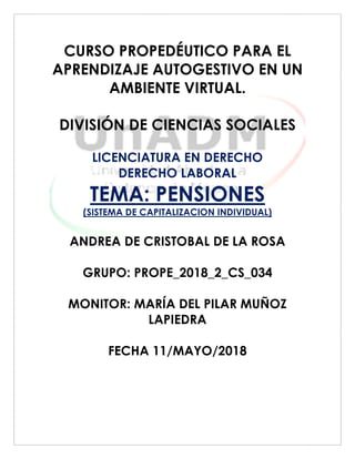 CURSO PROPEDÉUTICO PARA EL
APRENDIZAJE AUTOGESTIVO EN UN
AMBIENTE VIRTUAL.
DIVISIÓN DE CIENCIAS SOCIALES
LICENCIATURA EN DERECHO
DERECHO LABORAL
TEMA: PENSIONES
(SISTEMA DE CAPITALIZACION INDIVIDUAL)
ANDREA DE CRISTOBAL DE LA ROSA
GRUPO: PROPE_2018_2_CS_034
MONITOR: MARÍA DEL PILAR MUÑOZ
LAPIEDRA
FECHA 11/MAYO/2018
 