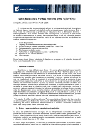 Delimitación de la frontera marítima entre Perú y Chile
Embajador Alfonso Arias-Schreiber Pezet* (2001)


      El incidente ocurrido en marzo de este año por el emplazamiento arbitrario de una torre
de vigilancia algunos metros al norte de la línea fronteriza que separa los territorios de Chile y
Perú, reveló la existencia de un problema aun más grave: el de la delimitación definitiva –
todavía pendiente- de la frontera marítima entre los dos países. El propósito de este artículo
es ofrecer un resumen sobre la índole y las consecuencias de lo que hoy constituye el último
contencioso peruano-chileno en el delicado marco de sus espacios limítrofes, a cuyo efecto se
analizan los aspectos siguientes:

     I.   Indole del problema.
    II.   Origen y alcances de la norma actualmente aplicable.
   III.   Implicaciones del paralelo geográfico para el Perú y para Chile.
   IV.    Naturaleza de los instrumentos suscritos.
    V.    Manifestaciones de las partes.
   VI.    Pertinencia de los principios de equidad y equidistancia
  VII.    Apremio de una solución amistosa.
  VIII.   Conclusiones

Desde luego, siendo éste un trabajo de divulgación, no se agotan en él todas las facetas del
tema, pero sí se describe lo más esencial.


     I. Indole del problema.

       En síntesis, se trata del hecho que, desde 1954, viene aplicándose la línea del paralelo
geográfico como límite fronterizo de las zonas marítimas del Perú y de Chile, pese a que no
existe un tratado específico de delimitación de esa frontera entre los dos países, que dicha
línea es inequitativa para una de las partes, y que da lugar a que se produzcan lamentables
incidentes, con perjuicios para los pescadores, tensiones y rencores. Aunque el Perú más de
una vez ha planteado a Chile la necesidad de una delimitación formal y conclusiva de sus
zonas marinas adyacentes, hasta ahora la respuesta se ciñe a expresar que este asunto fue
definido por instrumentos diversos y que no hay materia o realidad para abrir un debate. Sin
embargo, la historia enseña que en las relaciones bilaterales, la negativa de una de las partes a
reconocer la existencia de un diferendo con la otra, muy lejos de ponerle término contribuye a
agravarlo. Además, según principios universalmente reconocidos, en el caso de controversias
entre dos Estados sobre temas como los relativos a la delimitación marítima, ellos tienen el
deber de entablar conversaciones y negociar de buena fe la búsqueda de un acuerdo, a fin de
llegar a una solución compatible con las normas pertinentes del derecho internacional, que sea
justa y mutuamente aceptable. Sobre el particular volveremos al final de este estudio.
________________________
  * Embajador ® del Servicio Diplomático del Perú, especialista en Derecho del Mar, miembro
de la Sociedad Peruana de Derecho Internacional, del Instituto de Estudios Histórico-Marítimos
del Perú y del Instituto de Estudios Internacionales de la Pontificia Universidad Católica del
Perú. Este trabajo refleja sólo la opinión del autor.

    II. Origen y alcances de la norma actualmente aplicable.

La causa del problema bilateral se origina en una interpretación equivocada del segundo
párrafo del inciso IV de la Declaración de Santiago de 1952, por la cual los gobiernos de Chile,
Ecuador y Perú proclamaron como norma de su política internacional marítima, la soberanía y
jurisdicción exclusiva que a cada uno de los tres países les corresponde sobre el mar, su suelo
y subsuelo, hasta la distancia de 200 millas.

En efecto, según dicho párrafo, “Si una isla o grupo de islas pertenecientes a uno de los países
declarantes estuviere a menos de 200 millas de la zona marítima general que corresponde a
 