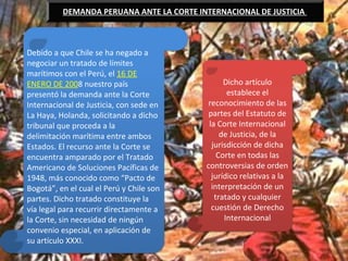 .
DEMANDA PERUANA ANTE LA CORTE INTERNACIONAL DE JUSTICIA
Debido a que Chile se ha negado a
negociar un tratado de límites
marítimos con el Perú, el 16 DE
ENERO DE 2008 nuestro país
presentó la demanda ante la Corte
Internacional de Justicia, con sede en
La Haya, Holanda, solicitando a dicho
tribunal que proceda a la
delimitación marítima entre ambos
Estados. El recurso ante la Corte se
encuentra amparado por el Tratado
Americano de Soluciones Pacíficas de
1948, más conocido como “Pacto de
Bogotá”, en el cual el Perú y Chile son
partes. Dicho tratado constituye la
vía legal para recurrir directamente a
la Corte, sin necesidad de ningún
convenio especial, en aplicación de
su artículo XXXI.
Dicho artículo
establece el
reconocimiento de las
partes del Estatuto de
la Corte Internacional
de Justicia, de la
jurisdicción de dicha
Corte en todas las
controversias de orden
jurídico relativas a la
interpretación de un
tratado y cualquier
cuestión de Derecho
Internacional
 