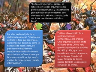 “En la contramemoria -agregó- se
rebaten con sólidos argumentos las
pretensiones peruanas y se aporta una
gran cantidad de antecedentes que
demuestran la existencia no discutida
del límite marítimo entre Chile y
Perú”.
Por ello, explicó el jefe de la
diplomacia nacional, “el gobierno
de Chile reitera que continuará
ejerciendo sus derechos, como lo
ha realizado hasta ahora, de
plena conformidad con el
Derecho Internacional y que no
cesará en sus esfuerzos para que
la frontera marítima siga siendo
motivo de cooperación y respeto
internacional”.
Y si bien el contenido de la
contramemoria es
confidencial, en la práctica
Chile argumenta que el límite
marítimo entre Chile y Perú
quedó zanjado por los tratados
de 1952 y 1954, que Lima
considera acuerdos pesqueros.
Sin embargo, Ecuador -el
tercer firmante de dichos
pactos- también los considera
convenios de límites.
 