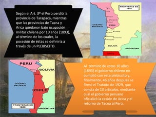 Según el Art. 3º el Perú perdió la
provincia de Tarapacá, mientras
que las provincias de Tacna y
Arica quedaron bajo ocupación
militar chilena por 10 años (1893),
al término de los cuales, la
posesión de éstas se definiría a
través de un PLEBISCITO.
Al término de estos 10 años
(1893) el gobierno chileno no
cumplió con este plebiscito y,
finalmente, 46 años después se
firmó el Tratado de 1929, que
consta de 13 artículos, mediante
cual el gobierno peruano
oficializó la cesión de Arica y el
retorno de Tacna al Perú.
 