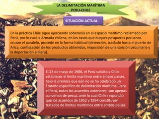 LA DELIMITACIÓN MARÍTIMA
PERU-CHILE
SITUACIÓN ACTUAL
En la práctica Chile sigue ejerciendo soberanía en el espacio marítimo reclamado por
Perú, por lo cual la Armada chilena, en los casos que buques pesqueros peruanos
cruzan el paralelo, procede en la forma habitual (detención, traslado hasta el puerto de
Arica, confiscación de los productos obtenidos, imposición de una sanción pecuniaria y
la deportación al Perú).
El 23 de mayo de 1986, el Perú solicitó a Chile
establecer el límite marítimo entre ambos países,
bajo la premisa que aún no se ha celebrado un
Tratado especifico de delimitación marítima. Para
el Perú, todos los acuerdos anteriores, son apenas
convenios de pesca, ante lo cual Chile respondió
que los acuerdos de 1952 y 1954 constituyen
tratados de límites marítimos entre ambos países.
 
