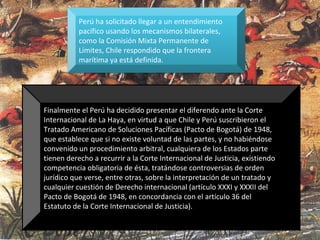 Perú ha solicitado llegar a un entendimiento
pacífico usando los mecanismos bilaterales,
como la Comisión Mixta Permanente de
Límites, Chile respondido que la frontera
marítima ya está definida.
Finalmente el Perú ha decidido presentar el diferendo ante la Corte
Internacional de La Haya, en virtud a que Chile y Perú suscribieron el
Tratado Americano de Soluciones Pacíficas (Pacto de Bogotá) de 1948,
que establece que si no existe voluntad de las partes, y no habiéndose
convenido un procedimiento arbitral, cualquiera de los Estados parte
tienen derecho a recurrir a la Corte Internacional de Justicia, existiendo
competencia obligatoria de ésta, tratándose controversias de orden
jurídico que verse, entre otras, sobre la interpretación de un tratado y
cualquier cuestión de Derecho internacional (artículo XXXI y XXXII del
Pacto de Bogotá de 1948, en concordancia con el artículo 36 del
Estatuto de la Corte Internacional de Justicia).
 