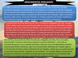 ARGUMENTOS PERUANOS
En 1982, las Naciones Unidas aprueban la Convención sobre el Derecho del Mar
(Convemar) llamada, la Constitución de los Océanos. La Convención del Mar establece
que en ausencia de tratados formales, el método para establecer los límites marítimos es
el trazo de una línea media y la aplicación del principio de la equidad. Según la posición
peruana, Chile y Perú, nunca han firmado un Tratado específico de límites marítimos y
Chile pretende imponer un límite marítimo tremendamente inequitativo.
La Declaración de Zona Marítima de 1952, firmada por delegados de Chile, Ecuador
y Perú, define como zona marítima de cada uno de los países las 200 millas medidas
desde la costa. Perú sostiene que debido a las características de la costa del Pacífico,
las 200 millas de Chile se sobreponen a las 200 millas del Perú. Si como Chile exige,
se considerara al paralelo como límite, la ciudad peruana de Camaná solo tendría
100 millas de mar territorial, Mollendo sólo tendría 80 millas, Ilo 40 millas, Sama 20
millas y Tacna no tendría mar, pues tendría 0 millas en el punto de la Concordia.
Para el Perú, el acuerdo de 1954, firmado por delegados de Chile, Perú y Ecuador,
denominado "Convenio sobre Zona Especial Fronteriza Marítima", sería sólo un
convenio de pesca y no un tratado de limites. Sólo por error los negociadores habrían
mencionado límites marítimos, que no se encontrarían definidos por tratado alguno.
La Convención de Viena sobre el Derecho de los Tratados, señala que no puede tomarse
un acuerdo internacional, usándolo en otro sentido: "Un tratado deberá interpretarse
de buena fe conforme al sentido corriente que haya de atribuirse a los términos del
tratado en el contexto de estos y teniendo en cuenta su objeto y fin".
 