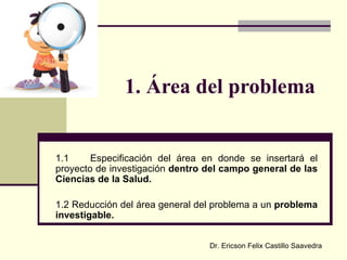 1. Área del problema 1.1 Especificación del área en donde se insertará el proyecto de investigación  dentro del campo general de las Ciencias de la Salud. 1.2 Reducción del área general del problema a un  problema investigable. Dr. Ericson Felix Castillo Saavedra 