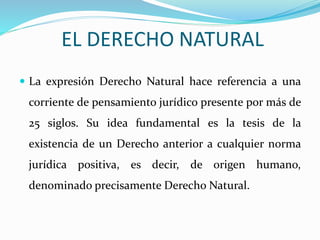EL DERECHO NATURAL 
 La expresión Derecho Natural hace referencia a una 
corriente de pensamiento jurídico presente por más de 
25 siglos. Su idea fundamental es la tesis de la 
existencia de un Derecho anterior a cualquier norma 
jurídica positiva, es decir, de origen humano, 
denominado precisamente Derecho Natural. 
 