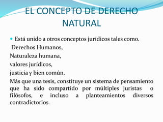EL CONCEPTO DE DERECHO 
NATURAL 
 Está unido a otros conceptos jurídicos tales como. 
Derechos Humanos, 
Naturaleza humana, 
valores jurídicos, 
justicia y bien común. 
Más que una tesis, constituye un sistema de pensamiento 
que ha sido compartido por múltiples juristas o 
filósofos, e incluso a planteamientos diversos 
contradictorios. 
 