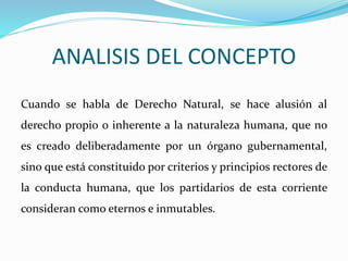 ANALISIS DEL CONCEPTO 
Cuando se habla de Derecho Natural, se hace alusión al 
derecho propio o inherente a la naturaleza humana, que no 
es creado deliberadamente por un órgano gubernamental, 
sino que está constituido por criterios y principios rectores de 
la conducta humana, que los partidarios de esta corriente 
consideran como eternos e inmutables. 
 