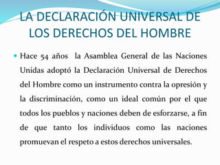 LA DECLARACIÓN UNIVERSAL DE 
LOS DERECHOS DEL HOMBRE 
 Hace 54 años la Asamblea General de las Naciones 
Unidas adoptó la Declaración Universal de Derechos 
del Hombre como un instrumento contra la opresión y 
la discriminación, como un ideal común por el que 
todos los pueblos y naciones deben de esforzarse, a fin 
de que tanto los individuos como las naciones 
promuevan el respeto a estos derechos universales. 
 
