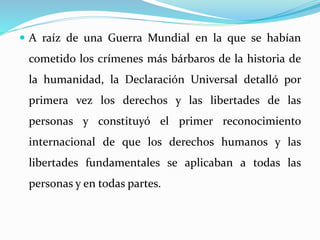  A raíz de una Guerra Mundial en la que se habían 
cometido los crímenes más bárbaros de la historia de 
la humanidad, la Declaración Universal detalló por 
primera vez los derechos y las libertades de las 
personas y constituyó el primer reconocimiento 
internacional de que los derechos humanos y las 
libertades fundamentales se aplicaban a todas las 
personas y en todas partes. 
 