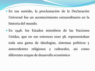  En ese sentido, la proclamación de la Declaración 
Universal fue un acontecimiento extraordinario en la 
historia del mundo. 
 En 1948, los Estados miembros de las Naciones 
Unidas, que en ese entonces eran 58, representaban 
toda una gama de ideologías, sistemas políticos y 
antecedentes religiosos y culturales, así como 
diferentes etapas de desarrollo económico 
 