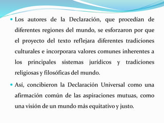  Los autores de la Declaración, que procedían de 
diferentes regiones del mundo, se esforzaron por que 
el proyecto del texto reflejara diferentes tradiciones 
culturales e incorporara valores comunes inherentes a 
los principales sistemas jurídicos y tradiciones 
religiosas y filosóficas del mundo. 
 Así, concibieron la Declaración Universal como una 
afirmación común de las aspiraciones mutuas, como 
una visión de un mundo más equitativo y justo. 
 