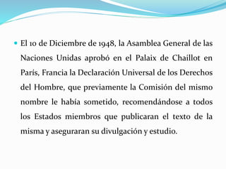  El 10 de Diciembre de 1948, la Asamblea General de las 
Naciones Unidas aprobó en el Palaix de Chaillot en 
París, Francia la Declaración Universal de los Derechos 
del Hombre, que previamente la Comisión del mismo 
nombre le había sometido, recomendándose a todos 
los Estados miembros que publicaran el texto de la 
misma y aseguraran su divulgación y estudio. 
 
