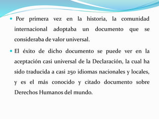  Por primera vez en la historia, la comunidad 
internacional adoptaba un documento que se 
consideraba de valor universal. 
 El éxito de dicho documento se puede ver en la 
aceptación casi universal de la Declaración, la cual ha 
sido traducida a casi 250 idiomas nacionales y locales, 
y es el más conocido y citado documento sobre 
Derechos Humanos del mundo. 
 