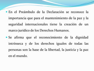  En el Preámbulo de la Declaración se reconoce la 
importancia que para el mantenimiento de la paz y la 
seguridad internacionales tiene la creación de un 
marco jurídico de los Derechos Humanos. 
 Se afirma que el reconocimiento de la dignidad 
intrínseca y de los derechos iguales de todas las 
personas son la base de la libertad, la justicia y la paz 
en el mundo. 
 