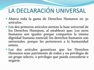 LA DECLARACIÓN UNIVERSAL 
 Abarca toda la gama de Derechos Humanos en 30 
artículos. 
 Los dos primeros artículos sientan la base universal de 
los Derechos Humanos, al establecer que: Los seres 
humanos son iguales porque comparten la misma 
dignidad humana esencial; los derechos humanos son 
universales, porque les pertenecen a la humanidad 
entera. 
 Los dos artículos garantizan que los Derechos 
Humanos sean patrimonio de todos y no privilegio de 
un grupo selecto, o privilegio que pueda concederse o 
negarse. 
 