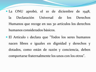  La ONU aprobó, el 10 de diciembre de 1948, 
la Declaración Universal de los Derechos 
Humanos que recoge en sus 30 artículos los derechos 
humanos considerados básicos. 
 El Artículo 1 declara que "Todos los seres humanos 
nacen libres e iguales en dignidad y derechos y 
dotados, como están de razón y conciencia, deben 
comportarse fraternalmente los unos con los otros". 
 