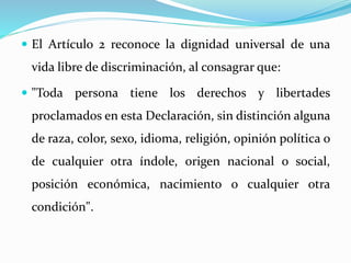  El Artículo 2 reconoce la dignidad universal de una 
vida libre de discriminación, al consagrar que: 
 "Toda persona tiene los derechos y libertades 
proclamados en esta Declaración, sin distinción alguna 
de raza, color, sexo, idioma, religión, opinión política o 
de cualquier otra índole, origen nacional o social, 
posición económica, nacimiento o cualquier otra 
condición". 
 