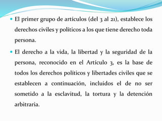  El primer grupo de artículos (del 3 al 21), establece los 
derechos civiles y políticos a los que tiene derecho toda 
persona. 
 El derecho a la vida, la libertad y la seguridad de la 
persona, reconocido en el Artículo 3, es la base de 
todos los derechos políticos y libertades civiles que se 
establecen a continuación, incluidos el de no ser 
sometido a la esclavitud, la tortura y la detención 
arbitraria. 
 