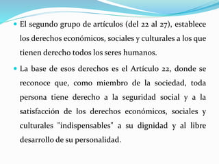  El segundo grupo de artículos (del 22 al 27), establece 
los derechos económicos, sociales y culturales a los que 
tienen derecho todos los seres humanos. 
 La base de esos derechos es el Artículo 22, donde se 
reconoce que, como miembro de la sociedad, toda 
persona tiene derecho a la seguridad social y a la 
satisfacción de los derechos económicos, sociales y 
culturales "indispensables" a su dignidad y al libre 
desarrollo de su personalidad. 
 