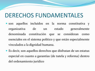 DERECHOS FUNDAMENTALES 
 son aquellos incluidos en la norma constitutiva y 
organizativa de un estado generalmente 
denominada constitución que se consideran como 
esenciales en el sistema político y que están especialmente 
vinculados a la dignidad humana. 
 Es decir, son aquellos derechos que disfrutan de un estatus 
especial en cuanto a garantías (de tutela y reforma) dentro 
del ordenamiento jurídico 
 