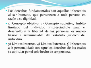 Los derechos fundamentales son aquellos inherentes 
al ser humano, que pertenecen a toda persona en 
razón a su dignidad. 
 1) Concepto objetivo. 2) Concepto subjetivo, ámbito 
limitado del individuo imprescindible para el 
desarrollo y la libertad de las personas, es núcleo 
básico e irrenunciable del estatuto jurídico del 
individuo. 
 3) Límites Internos. 4) Límites Externos. 5) Inherentes 
a la personalidad: son aquellos derechos de los cuales 
se es titular por el solo hecho de ser persona. 
 