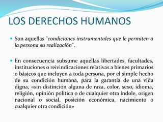 LOS DERECHOS HUMANOS 
 Son aquellas "condiciones instrumentales que le permiten a 
la persona su realización". 
 En consecuencia subsume aquellas libertades, facultades, 
instituciones o reivindicaciones relativas a bienes primarios 
o básicos que incluyen a toda persona, por el simple hecho 
de su condición humana, para la garantía de una vida 
digna, «sin distinción alguna de raza, color, sexo, idioma, 
religión, opinión política o de cualquier otra índole, origen 
nacional o social, posición económica, nacimiento o 
cualquier otra condición» 
 