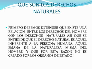 QUE SON LOS DERECHOS 
NATURALES 
 PRIMERO DEBEMOS ENTENDER QUE EXISTE UNA 
RELACIÓN ENTRE LOS DERECHOS DEL HOMBRE 
CON LOS DERECHOS NATURALES ASI QUE SE 
ENTIENDE QUE EL DERECHO NATURAL ES AQUEL 
INHERENTE A LA PERSONA HUMANA, AQUEL 
EMANA DE LA NATURALEZA MISMA DEL 
HOMBRE, Y QUE POR ESTA RAZÓN NO ES 
CREADO POR LOS ÓRGANOS DE ESTADO 
 