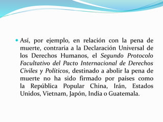  Así, por ejemplo, en relación con la pena de 
muerte, contraria a la Declaración Universal de 
los Derechos Humanos, el Segundo Protocolo 
Facultativo del Pacto Internacional de Derechos 
Civiles y Políticos, destinado a abolir la pena de 
muerte no ha sido firmado por países como 
la República Popular China, Irán, Estados 
Unidos, Vietnam, Japón, India o Guatemala. 
 