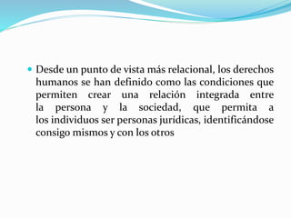  Desde un punto de vista más relacional, los derechos 
humanos se han definido como las condiciones que 
permiten crear una relación integrada entre 
la persona y la sociedad, que permita a 
los individuos ser personas jurídicas, identificándose 
consigo mismos y con los otros 
 