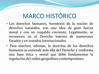 MARCO HISTÓRICO 
 Los derechos humanos, herederos de la noción de 
derechos naturales, son una idea de gran fuerza 
moral y con un respaldo creciente. Legalmente, se 
reconocen en el Derecho interno de numerosos 
Estados y en tratados internacionales. 
 Para muchos, además, la doctrina de los derechos 
humanos se extiende más allá del Derecho y conforma 
una base ética y moral que debe fundamentar la 
regulación del orden geopolítico contemporáneo. 
 