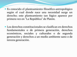  Es conocido el planteamiento filosófico-antropológico 
según el cual donde nace una necesidad surge un 
derecho; este planteamiento tan lógico aparece por 
primera vez en "La República" de Platón. 
 Los derechos constitucionales se clasifican en derechos 
fundamentales o de primera generación, derechos 
económicos, sociales y culturales o de segunda 
generación y derechos a un medio ambiente sano o de 
tercera generación. 
 