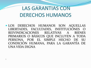 LAS GARANTIAS CON 
DERECHOS HUMANOS 
 LOS DERECHOS HUMANOS SON AQUELLAS 
LIBERTADES, FACULTADES, INSTITUCIONES O 
REIVINDICACIONES RELATIVAS A BIENES 
PRIMARIOS O BÁSICOS QUE INCLUYEN A TODA 
PERSONA, POR EL SIMPLE HECHO DE SU 
CONDICIÓN HUMANA, PARA LA GARANTÍA DE 
UNA VIDA DIGNA 
. 
 