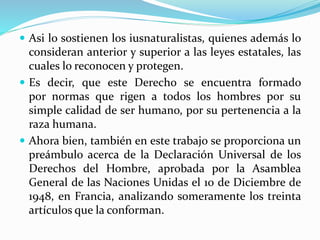  Asi lo sostienen los iusnaturalistas, quienes además lo 
consideran anterior y superior a las leyes estatales, las 
cuales lo reconocen y protegen. 
 Es decir, que este Derecho se encuentra formado 
por normas que rigen a todos los hombres por su 
simple calidad de ser humano, por su pertenencia a la 
raza humana. 
 Ahora bien, también en este trabajo se proporciona un 
preámbulo acerca de la Declaración Universal de los 
Derechos del Hombre, aprobada por la Asamblea 
General de las Naciones Unidas el 10 de Diciembre de 
1948, en Francia, analizando someramente los treinta 
artículos que la conforman. 
 